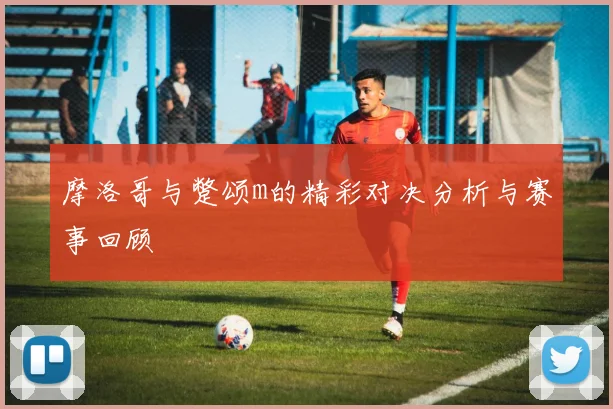 摩洛哥与蹩颂m的精彩对决分析与赛事回顾