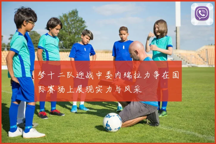 梦十二队迎战中委内瑞拉力争在国际赛场上展现实力与风采